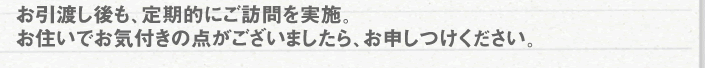 お引渡し後も、定期的にご訪問を実施。お住まいでお気付きの点がございましたら、お申しつけください。