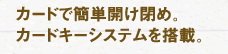 カードで簡単開け閉め。カードキーシステムえお搭載。