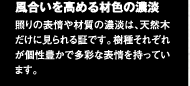 風合いを高める材色の濃淡　照りの表情や材質の濃淡は、天然木だけに見られる証です。木種それぞれが個性豊かで多彩な表情を持っています。