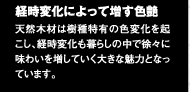 経時変化によって増す色艶　天然木材は機種特有の色変化を起こし、経時変化も暮らしの中で徐々に味わいを増していく大きな魅力となっています。