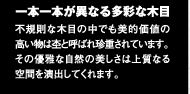 一本一本が異なる多彩な木目　不規則な木目の中でも美的価値の高い物は杢と呼ばれ珍重されています。その優雅な自然の美しさは上質なる空間を演出してくれます。