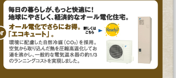 毎日の暮らしが、もっと経済的に！地球にやさしく、経済的なオール電化住宅。環境に配慮した自然冷媒（CO<sub>2</sub>）を」採用。空気から取り込んだ熱を圧縮高温化してお湯を沸かし、一般的な電気温水器の約1/3のランニングコストを実現しました。