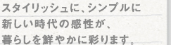 スタイリッシュに、シンプルに新しい時代の感性が、暮らしを鮮やかに彩ります。