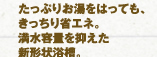 たっぷりお湯をはっても、きっちり省エネ。満水容量を抑えた新形状浴槽。