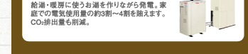 給湯・暖房に使うお湯を作りながら発電。家庭での電気使用量の約３割～４割を賄えます。CO2排出量も削減。